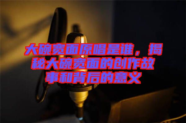 大碗寬面原唱是誰，揭秘大碗寬面的創(chuàng)作故事和背后的意義