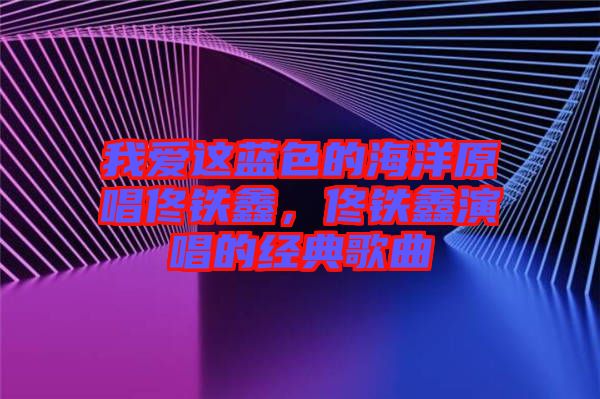 我愛這藍(lán)色的海洋原唱佟鐵鑫，佟鐵鑫演唱的經(jīng)典歌曲