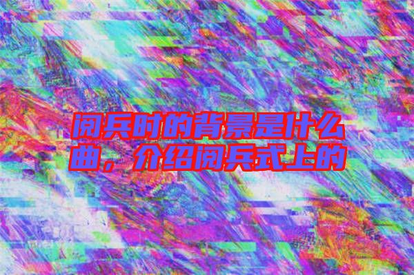 閱兵時(shí)的背景是什么曲，介紹閱兵式上的