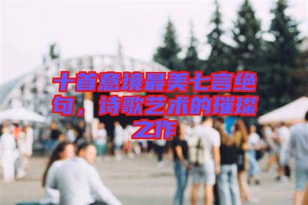 十首意境最美七言絕句，詩(shī)歌藝術(shù)的璀璨之作