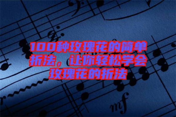 100種玫瑰花的簡單折法，讓你輕松學(xué)會玫瑰花的折法