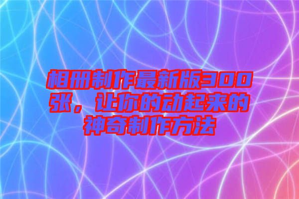 相冊制作最新版300張，讓你的動起來的神奇制作方法