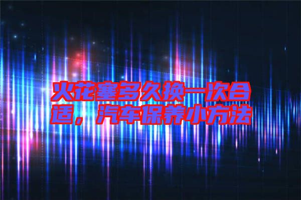 火花塞多久換一次合適，汽車保養(yǎng)小方法