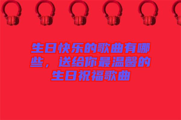 生日快樂的歌曲有哪些，送給你最溫馨的生日祝福歌曲