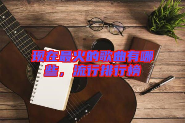 現(xiàn)在最火的歌曲有哪些，流行排行榜