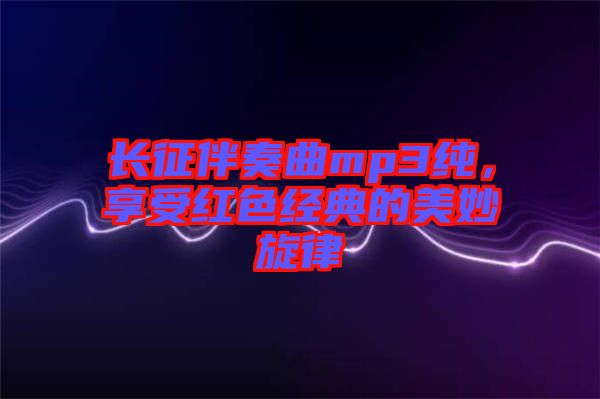 長征伴奏曲mp3純，享受紅色經(jīng)典的美妙旋律