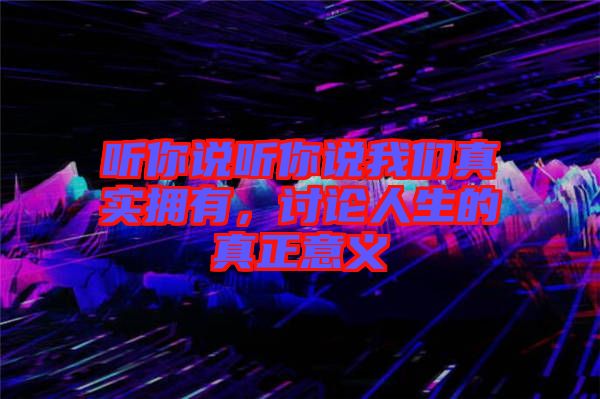 聽(tīng)你說(shuō)聽(tīng)你說(shuō)我們真實(shí)擁有，討論人生的真正意義