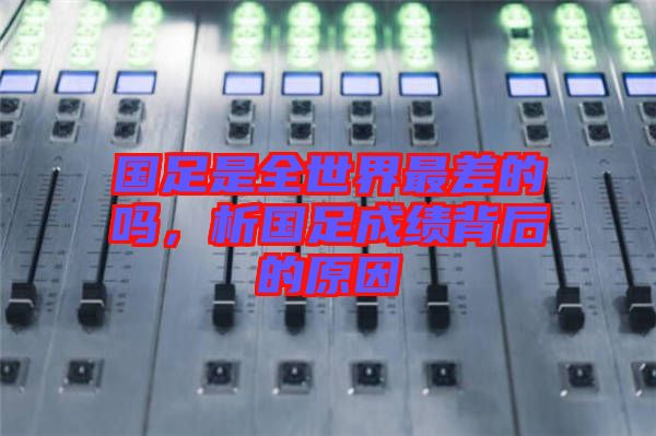國足是全世界最差的嗎，析國足成績背后的原因
