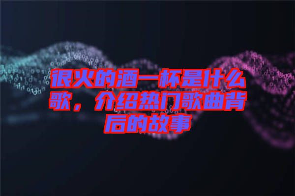很火的酒一杯是什么歌，介紹熱門歌曲背后的故事