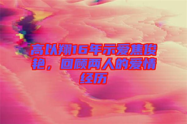 高以翔16年示愛焦俊艷，回顧兩人的愛情經(jīng)歷