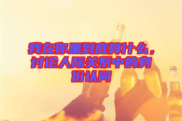 我在你里到底算什么，討論人際關(guān)系中的身份認(rèn)同