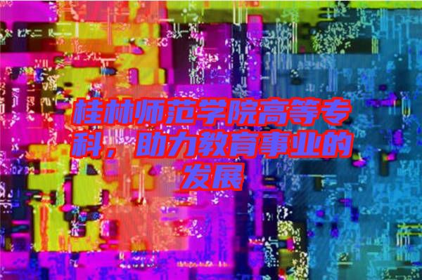 桂林師范學(xué)院高等?？?，助力教育事業(yè)的發(fā)展