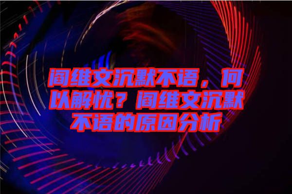 閻維文沉默不語，何以解憂？閻維文沉默不語的原因分析