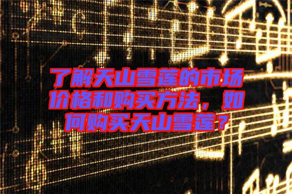 了解天山雪蓮的市場價(jià)格和購買方法，如何購買天山雪蓮？