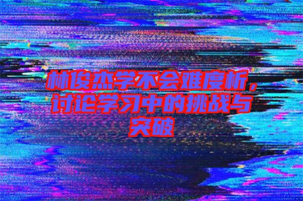 林俊杰學(xué)不會(huì)難度析，討論學(xué)習(xí)中的挑戰(zhàn)與突破
