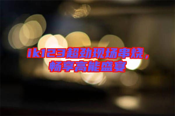 ik123超勁現(xiàn)場串燒，暢享高能盛宴