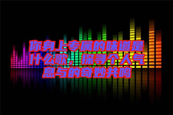 你身上專屬的味道是什么歌，探尋個(gè)人氣息與的奇妙共鳴