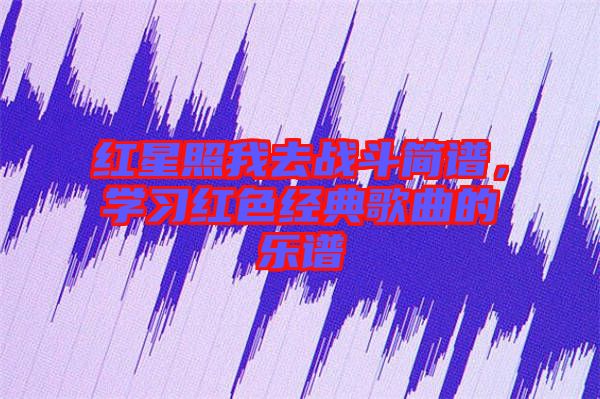 紅星照我去戰(zhàn)斗簡譜，學(xué)習(xí)紅色經(jīng)典歌曲的樂譜