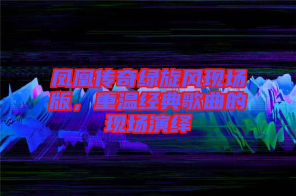 鳳凰傳奇綠旋風現(xiàn)場版，重溫經(jīng)典歌曲的現(xiàn)場演繹