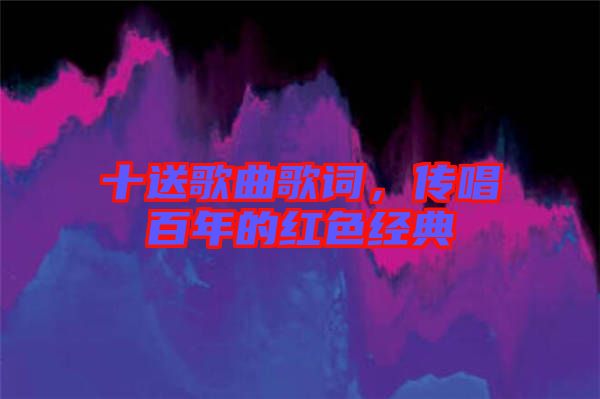十送歌曲歌詞，傳唱百年的紅色經(jīng)典