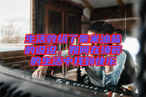 生活敗給了柴米油鹽的說說，如何在瑣碎的生活中找到快樂