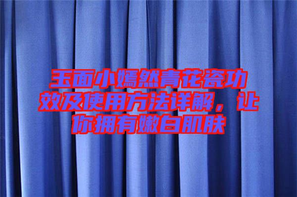 玉面小嫣然青花瓷功效及使用方法詳解，讓你擁有嫩白肌膚