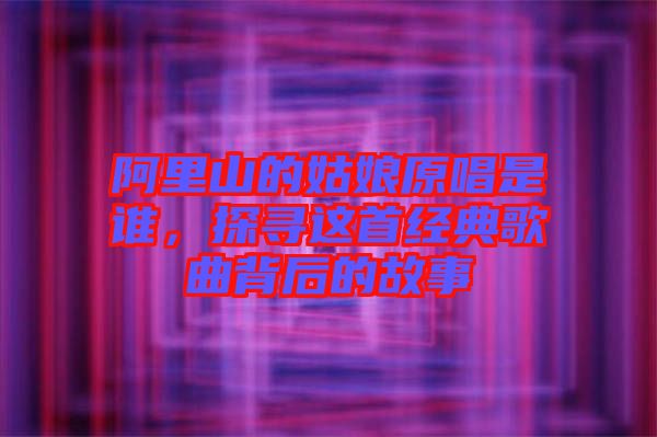 阿里山的姑娘原唱是誰(shuí)，探尋這首經(jīng)典歌曲背后的故事