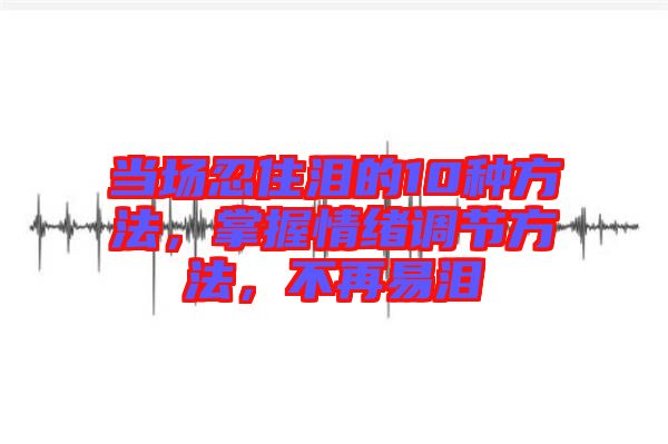 當(dāng)場(chǎng)忍住淚的10種方法，掌握情緒調(diào)節(jié)方法，不再易淚