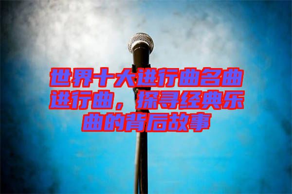 世界十大進行曲名曲進行曲，探尋經(jīng)典樂曲的背后故事