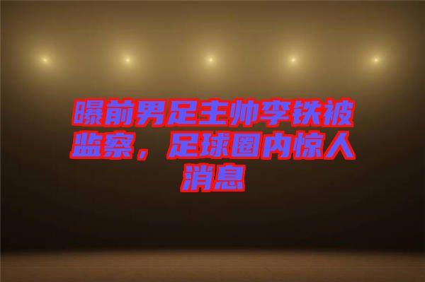 曝前男足主帥李鐵被監(jiān)察，足球圈內(nèi)驚人消息