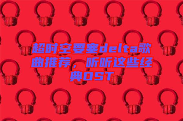 超時空要塞delta歌曲推薦，聽聽這些經(jīng)典OST