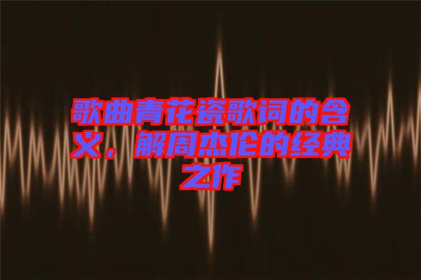 歌曲青花瓷歌詞的含義，解周杰倫的經(jīng)典之作