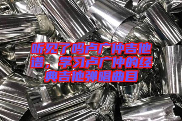 聽見了嗎盧廣仲吉他譜，學(xué)習(xí)盧廣仲的經(jīng)典吉他彈唱曲目