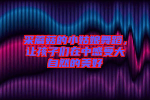 采蘑菇的小姑娘舞蹈，讓孩子們?cè)谥懈惺艽笞匀坏拿篮? width=