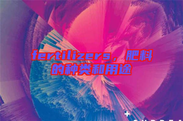 fertilizers，肥料的種類和用途