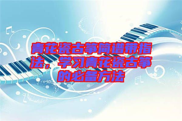青花瓷古箏簡譜帶指法，學(xué)習(xí)青花瓷古箏的必備方法