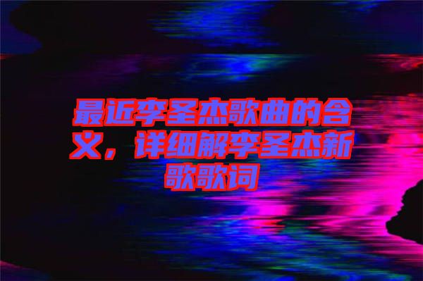 最近李圣杰歌曲的含義，詳細解李圣杰新歌歌詞
