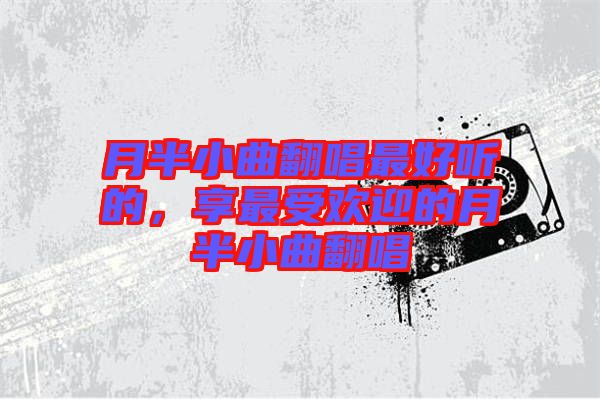 月半小曲翻唱最好聽(tīng)的，享最受歡迎的月半小曲翻唱