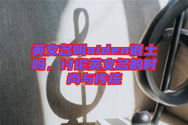 英文名叫aiden很土嗎，討論英文名的時(shí)尚與傳統(tǒng)