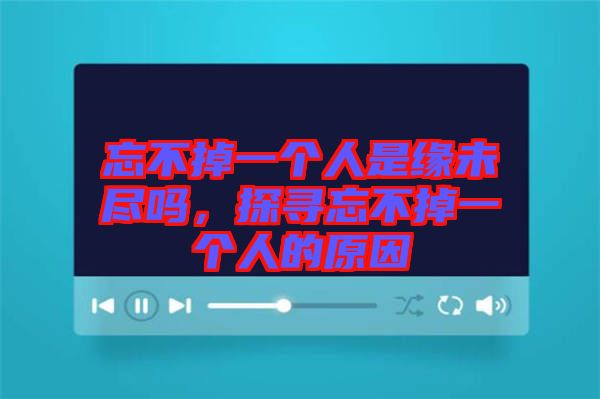 忘不掉一個人是緣未盡嗎，探尋忘不掉一個人的原因