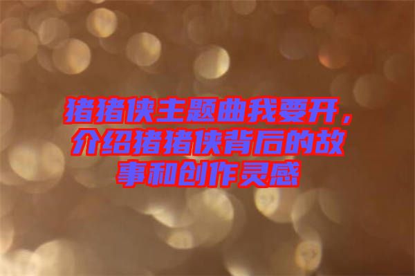 豬豬俠主題曲我要開，介紹豬豬俠背后的故事和創(chuàng)作靈感
