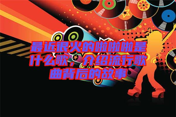 最近很火的啦啦啦是什么歌，介紹流行歌曲背后的故事