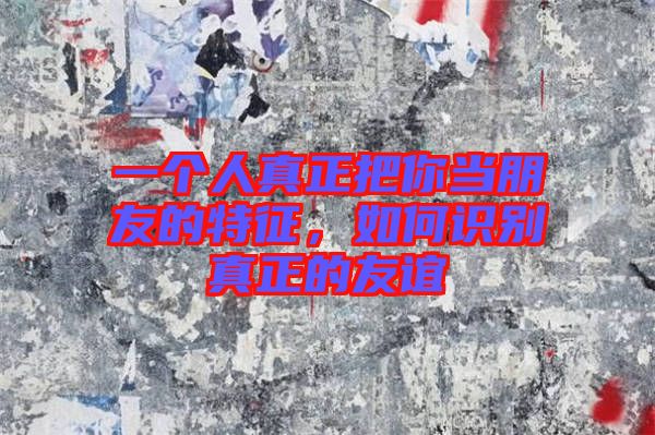 一個(gè)人真正把你當(dāng)朋友的特征，如何識別真正的友誼