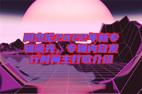 周杰倫2022年新專輯曝光，專輯內(nèi)容發(fā)行時間主打歌介紹