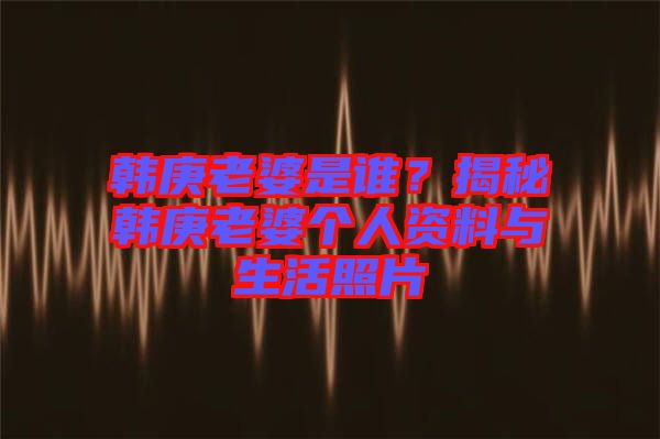 韓庚老婆是誰(shuí)？揭秘韓庚老婆個(gè)人資料與生活照片