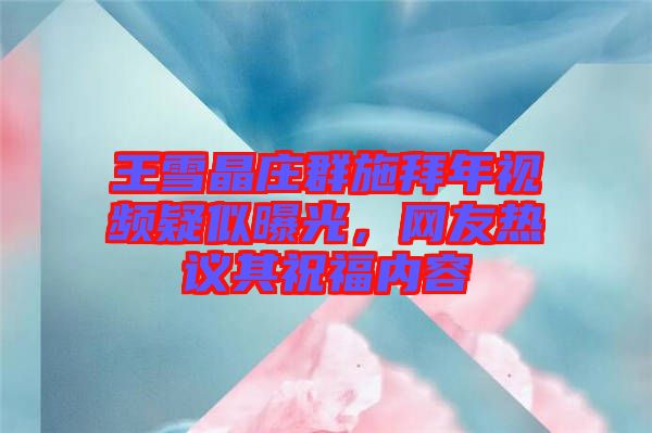 王雪晶莊群施拜年視頻疑似曝光，網友熱議其祝福內容