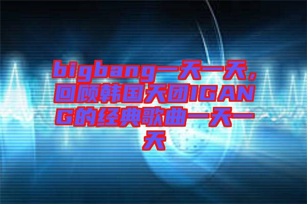 bigbang一天一天，回顧韓國(guó)天團(tuán)IGANG的經(jīng)典歌曲一天一天