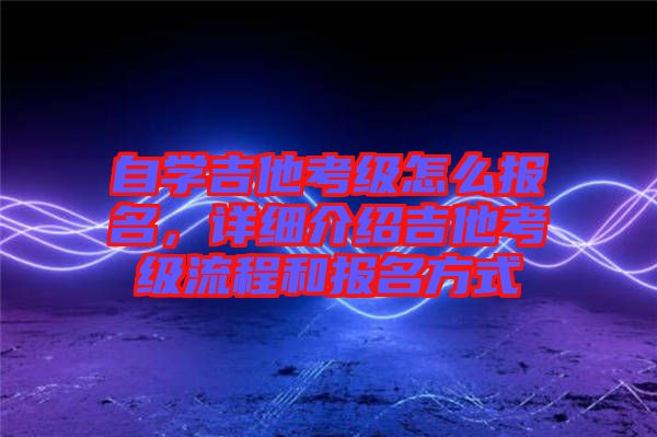 自學(xué)吉他考級怎么報名，詳細(xì)介紹吉他考級流程和報名方式