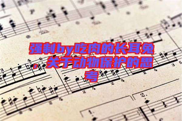 強(qiáng)制by吃肉的長(zhǎng)耳兔，關(guān)于動(dòng)物保護(hù)的思考