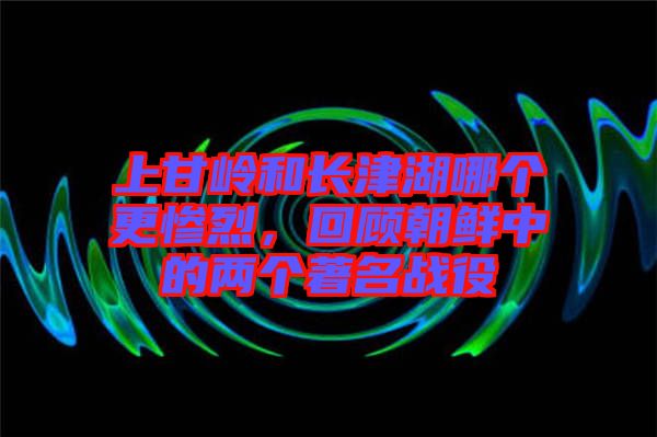 上甘嶺和長津湖哪個更慘烈，回顧朝鮮中的兩個著名戰(zhàn)役
